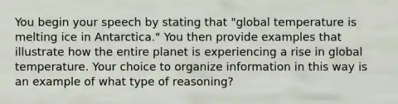 You begin your speech by stating that "global temperature is melting ice in Antarctica." You then provide examples that illustrate how the entire planet is experiencing a rise in global temperature. Your choice to organize information in this way is an example of what type of reasoning?