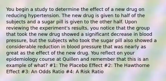 You begin a study to determine the effect of a new drug on reducing hypertension. The new drug is given to half of the subjects and a sugar pill is given to the other half. Upon reviewing the experiment's results, you notice that the group that took the new drug showed a significant decrease in blood pressure, but the subjects who took the sugar pill also showed a considerable reduction in blood pressure that was nearly as great as the effect of the new drug. You reflect on your epidemiology course at Quillen and remember that this is an example of what? #1: The Placebo Effect #2: The Hawthorne Effect #3: An Odds Ratio #4: A Risk Ratio