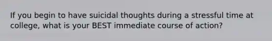 If you begin to have suicidal thoughts during a stressful time at college, what is your BEST immediate course of action?