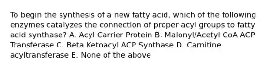 To begin the synthesis of a new fatty acid, which of the following enzymes catalyzes the connection of proper acyl groups to fatty acid synthase? A. Acyl Carrier Protein B. Malonyl/Acetyl CoA ACP Transferase C. Beta Ketoacyl ACP Synthase D. Carnitine acyltransferase E. None of the above