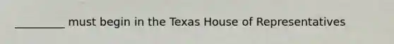 _________ must begin in the Texas House of Representatives