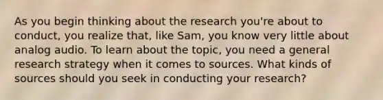 As you begin thinking about the research you're about to conduct, you realize that, like Sam, you know very little about analog audio. To learn about the topic, you need a general research strategy when it comes to sources. What kinds of sources should you seek in conducting your research?