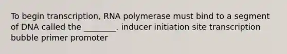 To begin transcription, RNA polymerase must bind to a segment of DNA called the ________. inducer initiation site transcription bubble primer promoter