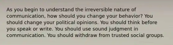 As you begin to understand the irreversible nature of communication, how should you change your behavior? You should change your political opinions. You should think before you speak or write. You should use sound judgment in communication. You should withdraw from trusted social groups.