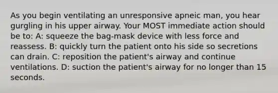 As you begin ventilating an unresponsive apneic man, you hear gurgling in his upper airway. Your MOST immediate action should be to: A: squeeze the bag-mask device with less force and reassess. B: quickly turn the patient onto his side so secretions can drain. C: reposition the patient's airway and continue ventilations. D: suction the patient's airway for no longer than 15 seconds.