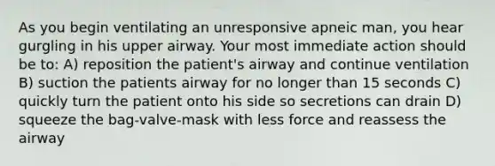 As you begin ventilating an unresponsive apneic man, you hear gurgling in his upper airway. Your most immediate action should be to: A) reposition the patient's airway and continue ventilation B) suction the patients airway for no longer than 15 seconds C) quickly turn the patient onto his side so secretions can drain D) squeeze the bag-valve-mask with less force and reassess the airway