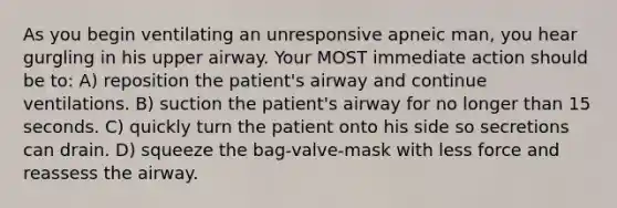 As you begin ventilating an unresponsive apneic man, you hear gurgling in his upper airway. Your MOST immediate action should be to: A) reposition the patient's airway and continue ventilations. B) suction the patient's airway for no longer than 15 seconds. C) quickly turn the patient onto his side so secretions can drain. D) squeeze the bag-valve-mask with less force and reassess the airway.