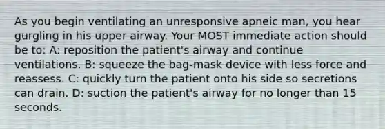 As you begin ventilating an unresponsive apneic man, you hear gurgling in his upper airway. Your MOST immediate action should be to: A: reposition the patient's airway and continue ventilations. B: squeeze the bag-mask device with less force and reassess. C: quickly turn the patient onto his side so secretions can drain. D: suction the patient's airway for no longer than 15 seconds.