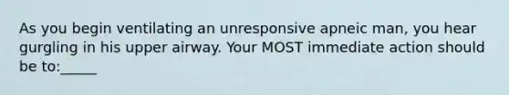 As you begin ventilating an unresponsive apneic man, you hear gurgling in his upper airway. Your MOST immediate action should be to:_____