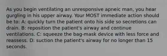 As you begin ventilating an unresponsive apneic man, you hear gurgling in his upper airway. Your MOST immediate action should be to: A: quickly turn the patient onto his side so secretions can drain. B: reposition the patient's airway and continue ventilations. C: squeeze the bag-mask device with less force and reassess. D: suction the patient's airway for no longer than 15 seconds.