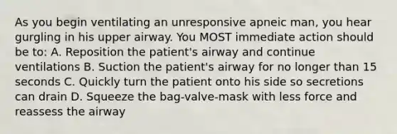 As you begin ventilating an unresponsive apneic man, you hear gurgling in his upper airway. You MOST immediate action should be to: A. Reposition the patient's airway and continue ventilations B. Suction the patient's airway for no longer than 15 seconds C. Quickly turn the patient onto his side so secretions can drain D. Squeeze the bag-valve-mask with less force and reassess the airway