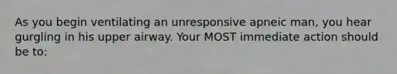 As you begin ventilating an unresponsive apneic man, you hear gurgling in his upper airway. Your MOST immediate action should be to: