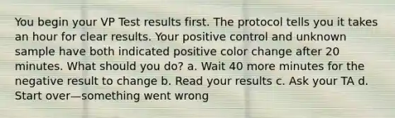 You begin your VP Test results first. The protocol tells you it takes an hour for clear results. Your positive control and unknown sample have both indicated positive color change after 20 minutes. What should you do? a. Wait 40 more minutes for the negative result to change b. Read your results c. Ask your TA d. Start over—something went wrong