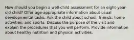 How should you begin a well-child assessment for an eight-year-old child? Offer age-appropriate information about usual developmental tasks. Ask the child about school, friends, home activities, and sports. Discuss the purpose of the visit and explain the procedures that you will perform. Provide information about healthy nutrition and physical activities.