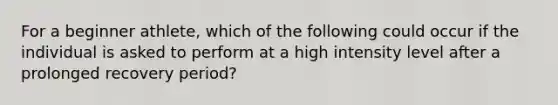 For a beginner athlete, which of the following could occur if the individual is asked to perform at a high intensity level after a prolonged recovery period?