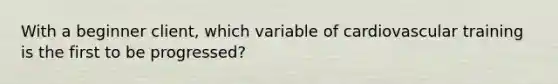 With a beginner client, which variable of cardiovascular training is the first to be progressed?