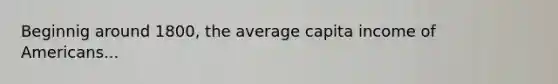 Beginnig around 1800, the average capita income of Americans...