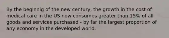 By the beginnig of the new century, the growth in the cost of medical care in the US now consumes greater than 15% of all goods and services purchased - by far the largest proportion of any economy in the developed world.