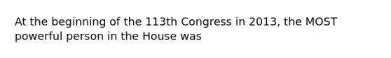 At the beginning of the 113th Congress in 2013, the MOST powerful person in the House was