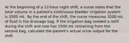 At the beginning of a 12-hour night shift, a nurse notes that the total volume in a patient's continuous bladder irrigation system is 2500 mL. By the end of the shift, the nurse measures 3200 mL of fluid in the drainage bag. If the irrigation bag needed a refill during the shift and now has 1500 mL remaining from the second bag, calculate the patient's actual urine output for the shift.