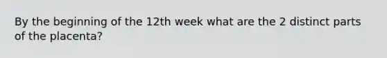 By the beginning of the 12th week what are the 2 distinct parts of the placenta?