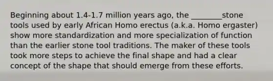 Beginning about 1.4-1.7 million years ago, the ________stone tools used by early African Homo erectus (a.k.a. Homo ergaster) show more standardization and more specialization of function than the earlier stone tool traditions. The maker of these tools took more steps to achieve the final shape and had a clear concept of the shape that should emerge from these efforts.
