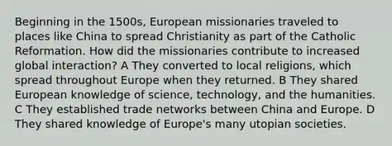 Beginning in the 1500s, European missionaries traveled to places like China to spread Christianity as part of the Catholic Reformation. How did the missionaries contribute to increased global interaction? A They converted to local religions, which spread throughout Europe when they returned. B They shared European knowledge of science, technology, and the humanities. C They established trade networks between China and Europe. D They shared knowledge of Europe's many utopian societies.