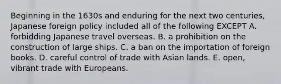 Beginning in the 1630s and enduring for the next two centuries, Japanese foreign policy included all of the following EXCEPT A. forbidding Japanese travel overseas. B. a prohibition on the construction of large ships. C. a ban on the importation of foreign books. D. careful control of trade with Asian lands. E. open, vibrant trade with Europeans.