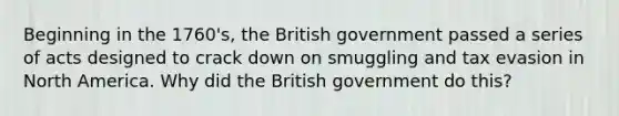 Beginning in the 1760's, the British government passed a series of acts designed to crack down on smuggling and tax evasion in North America. Why did the British government do this?