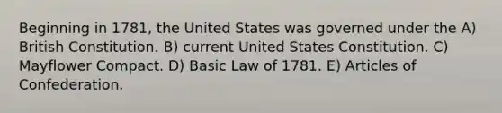 Beginning in 1781, the United States was governed under the A) British Constitution. B) current United States Constitution. C) Mayflower Compact. D) Basic Law of 1781. E) Articles of Confederation.