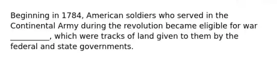 Beginning in 1784, American soldiers who served in the Continental Army during the revolution became eligible for war __________, which were tracks of land given to them by the federal and state governments.