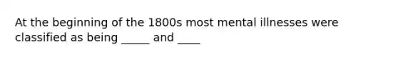 At the beginning of the 1800s most mental illnesses were classified as being _____ and ____