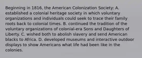 Beginning in 1816, the American Colonization Society: A. established a colonial heritage society in which voluntary organizations and individuals could seek to trace their family roots back to colonial times. B. continued the tradition of the voluntary organizations of colonial-era Sons and Daughters of Liberty. C. wished both to abolish slavery and send American blacks to Africa. D. developed museums and interactive outdoor displays to show Americans what life had been like in the colonies.