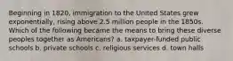 Beginning in 1820, immigration to the United States grew exponentially, rising above 2.5 million people in the 1850s. Which of the following became the means to bring these diverse peoples together as Americans? a. taxpayer-funded public schools b. private schools c. religious services d. town halls