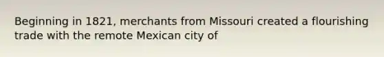 Beginning in 1821, merchants from Missouri created a flourishing trade with the remote Mexican city of