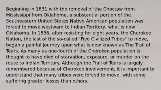 Beginning in 1831 with the removal of the Choctaw from Mississippi from Oklahoma, a substantial portion of the Southeastern United States Native American population was forced to move westward to Indian Territory, what is now Oklahoma. In 1838, after resisting for eight years, the Cherokee Nation, the last of the so-called "Five Civilized Tribes" to move, began a painful journey upon what is now known as The Trail of Tears. As many as one-fourth of the Cherokee population is thought to have died of starvation, exposure, or murder on the route to Indian Territory. Although the Trail of Tears is largely remembered because of Cherokee involvement, it is important to understand that many tribes were forced to move, with some suffering greater losses than others.