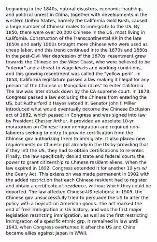 beginning in the 1840s, natural disasters, economic hardship, and political unrest in China, together with developments in the western United States, namely the California Gold Rush, caused a large number of Chinese males to immigrate to the US. By 1850, there were over 20,000 Chinese in the US, most living in California. Construction of the Transcontinental RR in the late 1850s and early 1860s brought more chinese who were used as cheap labor, and this trend continued into the 1870s and 1880s. In the post-Civil War depression of the 1870s, resentment grew towards the Chinese on the West Coast, who were believed to be "inferior" and a threat to wage levels and working conditions, and this growing resentment was called the "yellow peril". in 1858, California legislature passed a law making it illegal for any person "of the Chinese or Mongolian races" to enter California. The law was later struck down by the CA supreme court. In 1878, Congress passed a law exclusing the Chinese from entering the US, but Rutherford B Hayes vetoed it. Senator John F Miller introduced what would eventually become the Chinese Exclusion act of 1882, which passed in Congress and was signed into law by President Chester Arthur. It provided an absolute 10-yr moratorium on Chinese labor immigration and required non-laborers seeking to entry to provide certification from the Chinese gov authorizing them to immigrate. It also placed new requirements on Chinese ppl already in the US by providing that if they left the US, they had to obtain certifications to re-enter. Finally, the law specifically denied state and federal courts the power to grant citizenship to Chinese resident aliens. When the law expired in 1892, Congress extended it for another 10 yrs w/ the Geary Act. This extension was made permanent in 1902 with the added restriction that each Chinese resident had to register and obtain a certificate of residence, without which they could be deported. The law affected Chinese-US relations; in 1905, the Chinese gov unsuccessfully tried to persuade the US to alter the policy with a boycott on American goods. The act marked the end of free immigration in US history, and was the first major legislation restricting immigration, as well as the first restricting immigration of a specific ethnic grp. It remained in law until 1943, when Congress overturned it after the US and China became allies against Japan in WWII.