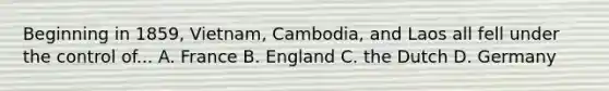 Beginning in 1859, Vietnam, Cambodia, and Laos all fell under the control of... A. France B. England C. the Dutch D. Germany