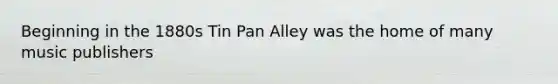 Beginning in the 1880s Tin Pan Alley was the home of many music publishers