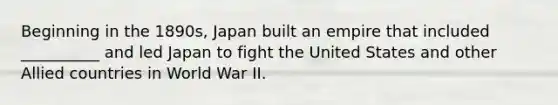 Beginning in the 1890s, Japan built an empire that included __________ and led Japan to fight the United States and other Allied countries in World War II.