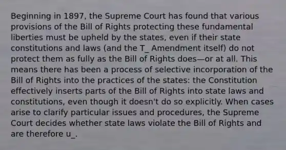 Beginning in 1897, the Supreme Court has found that various provisions of the Bill of Rights protecting these fundamental liberties must be upheld by the states, even if their state constitutions and laws (and the T_ Amendment itself) do not protect them as fully as the Bill of Rights does—or at all. This means there has been a process of selective incorporation of the Bill of Rights into the practices of the states: the Constitution effectively inserts parts of the Bill of Rights into state laws and constitutions, even though it doesn't do so explicitly. When cases arise to clarify particular issues and procedures, the Supreme Court decides whether state laws violate the Bill of Rights and are therefore u_.