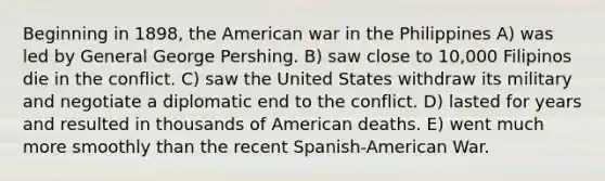 Beginning in 1898, the American war in the Philippines A) was led by General George Pershing. B) saw close to 10,000 Filipinos die in the conflict. C) saw the United States withdraw its military and negotiate a diplomatic end to the conflict. D) lasted for years and resulted in thousands of American deaths. E) went much more smoothly than the recent Spanish-American War.