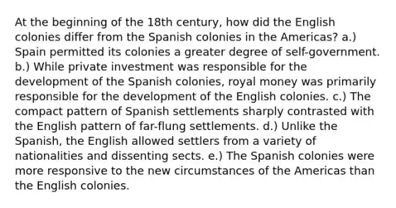 At the beginning of the 18th century, how did the English colonies differ from the Spanish colonies in the Americas? a.) Spain permitted its colonies a greater degree of self-government. b.) While private investment was responsible for the development of the Spanish colonies, royal money was primarily responsible for the development of the English colonies. c.) The compact pattern of Spanish settlements sharply contrasted with the English pattern of far-flung settlements. d.) Unlike the Spanish, the English allowed settlers from a variety of nationalities and dissenting sects. e.) The Spanish colonies were more responsive to the new circumstances of the Americas than the English colonies.