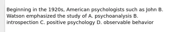 Beginning in the 1920s, American psychologists such as John B. Watson emphasized the study of A. psychoanalysis B. introspection C. positive psychology D. observable behavior