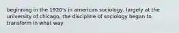 beginning in the 1920's in american sociology, largely at the university of chicago, the discipline of sociology began to transform in what way