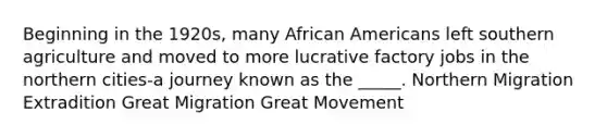 Beginning in the 1920s, many African Americans left southern agriculture and moved to more lucrative factory jobs in the northern cities-a journey known as the _____. Northern Migration Extradition Great Migration Great Movement