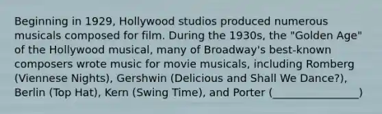 Beginning in 1929, Hollywood studios produced numerous musicals composed for film. During the 1930s, the "Golden Age" of the Hollywood musical, many of Broadway's best-known composers wrote music for movie musicals, including Romberg (Viennese Nights), Gershwin (Delicious and Shall We Dance?), Berlin (Top Hat), Kern (Swing Time), and Porter (________________)