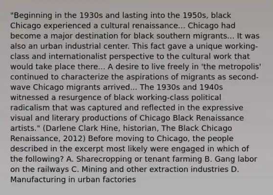 "Beginning in the 1930s and lasting into the 1950s, black Chicago experienced a cultural renaissance... Chicago had become a major destination for black southern migrants... It was also an urban industrial center. This fact gave a unique working-class and internationalist perspective to the cultural work that would take place there... A desire to live freely in 'the metropolis' continued to characterize the aspirations of migrants as second-wave Chicago migrants arrived... The 1930s and 1940s witnessed a resurgence of black working-class political radicalism that was captured and reflected in the expressive visual and literary productions of Chicago Black Renaissance artists." (Darlene Clark Hine, historian, The Black Chicago Renaissance, 2012) Before moving to Chicago, the people described in the excerpt most likely were engaged in which of the following? A. Sharecropping or tenant farming B. Gang labor on the railways C. Mining and other extraction industries D. Manufacturing in urban factories