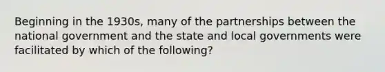 Beginning in the 1930s, many of the partnerships between the national government and the state and local governments were facilitated by which of the following?