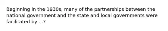 Beginning in the 1930s, many of the partnerships between the national government and the state and local governments were facilitated by ...?